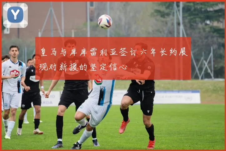 皇马与库库雷利亚签订六年长约展现对新援的坚定信心