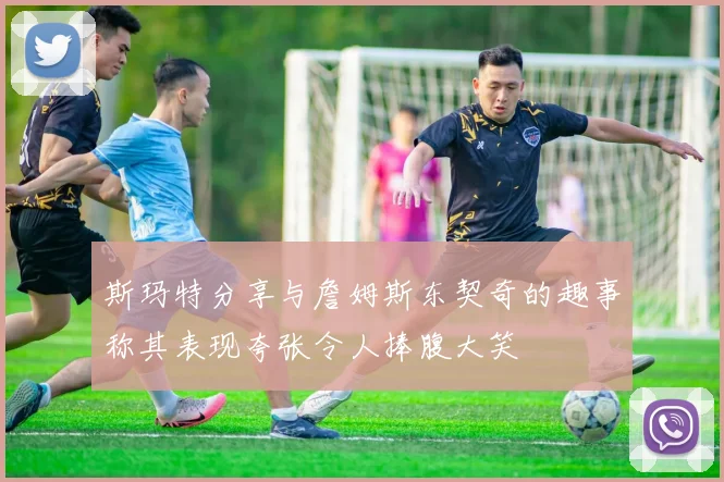 斯玛特分享与詹姆斯东契奇的趣事称其表现夸张令人捧腹大笑