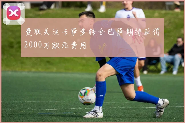 曼联关注卡萨多转会巴萨期待获得2000万欧元费用