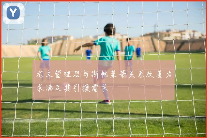 尤文管理层与斯帕莱蒂关系改善力求满足其引援需求