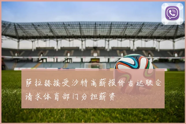 萨拉赫接受沙特高薪报价吉达联合请求体育部门分担薪资