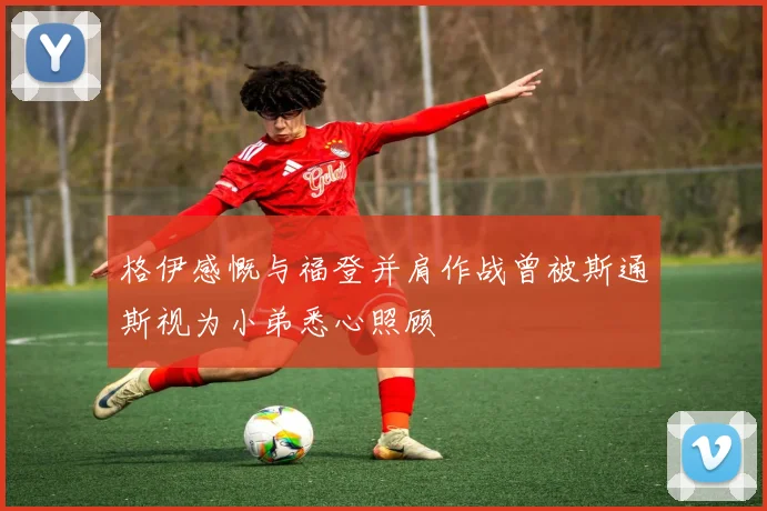 格伊感慨与福登并肩作战曾被斯通斯视为小弟悉心照顾