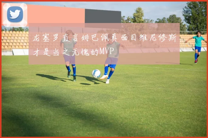 龙塞罗直言姆巴佩真面目维尼修斯才是当之无愧的MVP