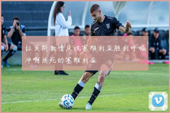 拉莫斯激情庆祝塞维利亚胜利呼喊冲啊该死的塞维利亚