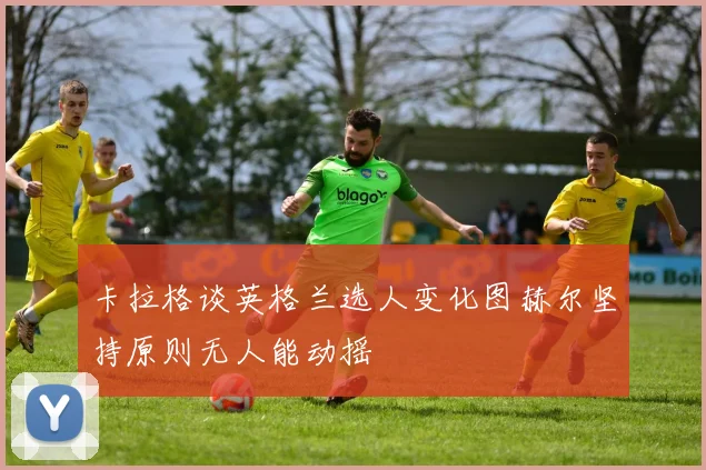 卡拉格谈英格兰选人变化图赫尔坚持原则无人能动摇