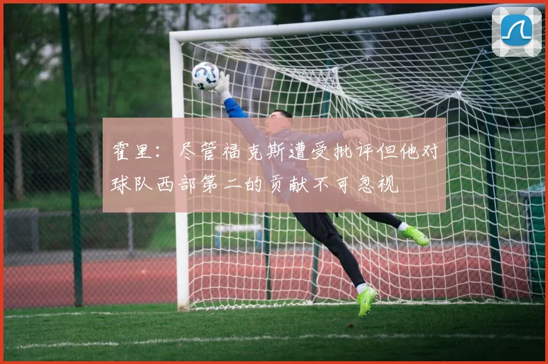 霍里：尽管福克斯遭受批评但他对球队西部第二的贡献不可忽视