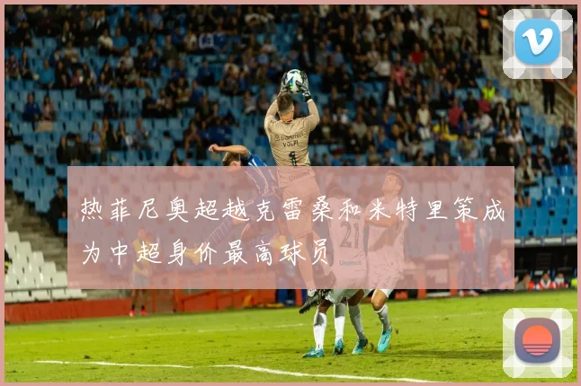 热菲尼奥超越克雷桑和米特里策成为中超身价最高球员