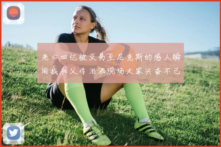 老六回忆被交易至尼克斯的感人瞬间我和父母泪洒现场大家兴奋不已