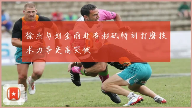 徐杰与刘金雨赴洛杉矶特训打磨技术力争更高突破