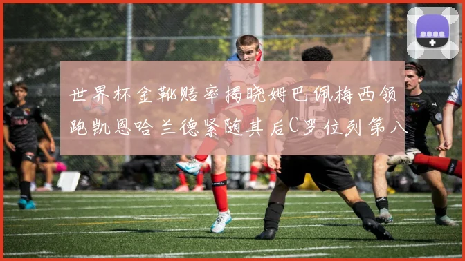世界杯金靴赔率揭晓姆巴佩梅西领跑凯恩哈兰德紧随其后C罗位列第八