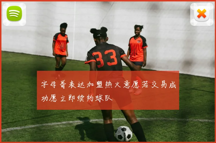 字母哥表达加盟热火意愿若交易成功愿立即续约球队