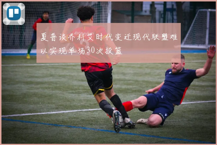 夏普谈乔科艾时代变迁现代联盟难以实现单场30次投篮