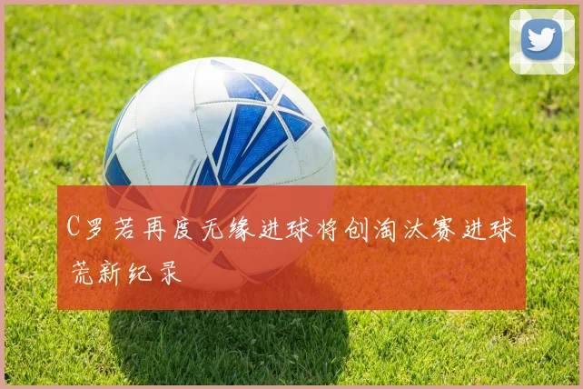 C罗若再度无缘进球将创淘汰赛进球荒新纪录