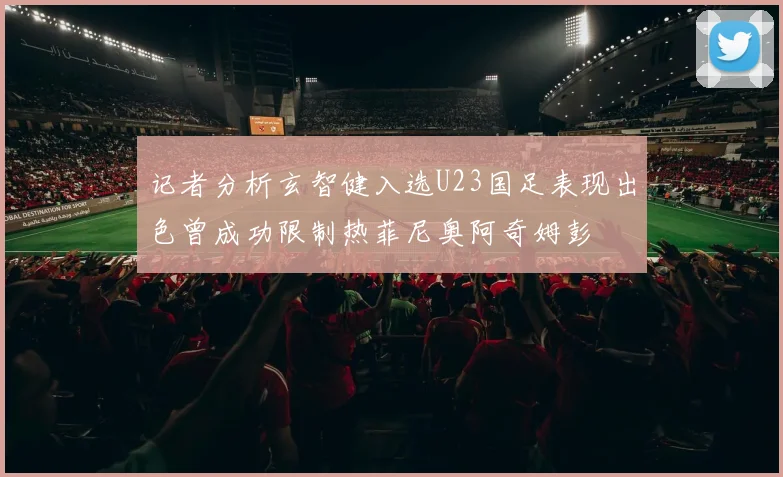 记者分析玄智健入选U23国足表现出色曾成功限制热菲尼奥阿奇姆彭