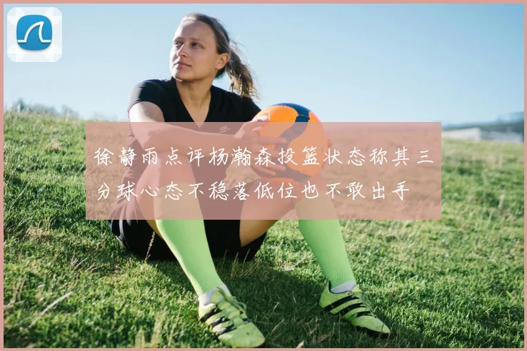 徐静雨点评杨瀚森投篮状态称其三分球心态不稳落低位也不敢出手