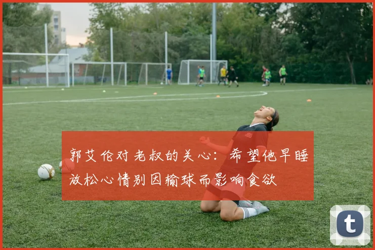 郭艾伦对老叔的关心：希望他早睡放松心情别因输球而影响食欲