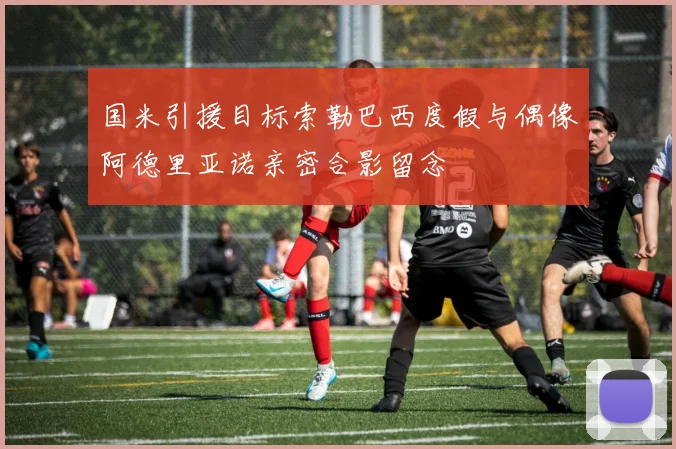 国米引援目标索勒巴西度假与偶像阿德里亚诺亲密合影留念